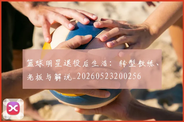 篮球明星退役后生活：转型教练、老板与解说_20260523200256