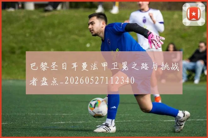 巴黎圣日耳曼法甲卫冕之路与挑战者盘点_20260527112340
