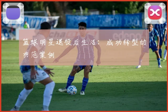 篮球明星退役后生活:成功转型的典范案例