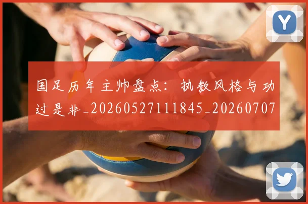 国足历年主帅盘点:执教风格与功过是非_20260527111845_20260707014031
