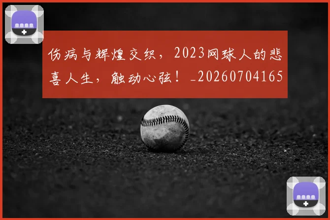 伤病与辉煌交织，2023网球人的悲喜人生，触动心弦！_20260704165756