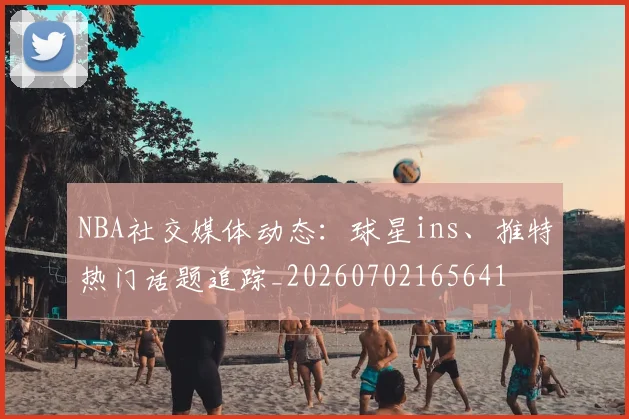 NBA社交媒体动态:球星ins、推特热门话题追踪_20260702165641