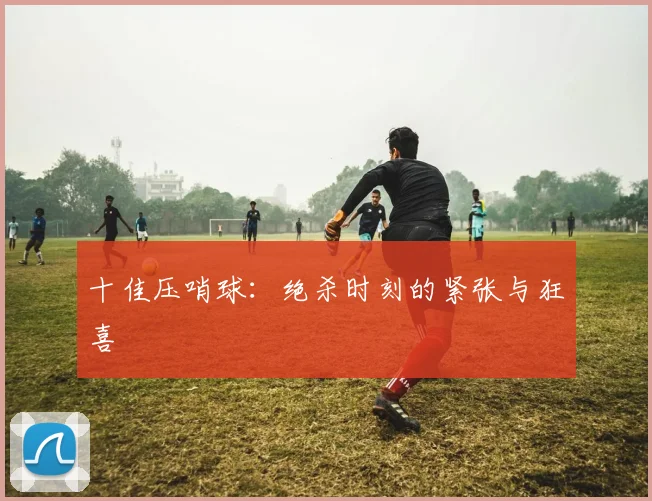 十佳压哨球:绝杀时刻的紧张与狂喜