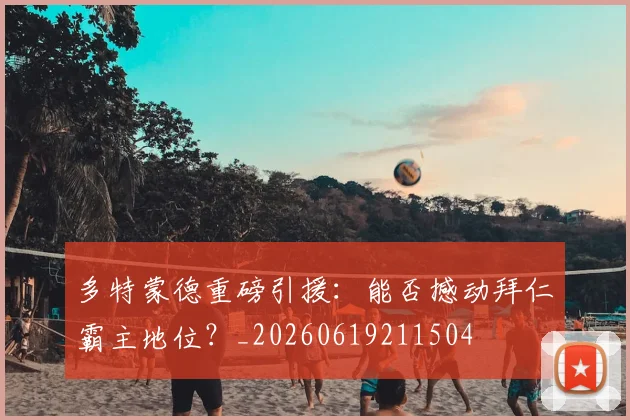 多特蒙德重磅引援：能否撼动拜仁霸主地位？_20260619211504