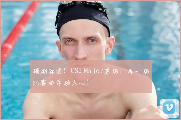 硝烟弥漫！CS2 Major赛场，每一场比赛都牵动人心！