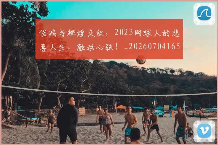 伤病与辉煌交织，2023网球人的悲喜人生，触动心弦！_20260704165756