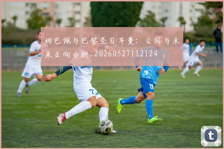 姆巴佩与巴黎圣日耳曼:合同与未来去向分析_20260527112124