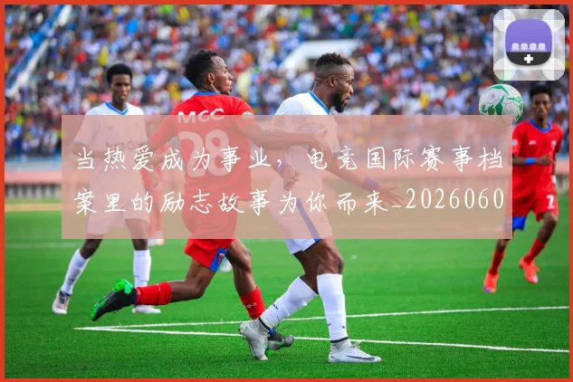 当热爱成为事业,电竞国际赛事档案里的励志故事为你而来_20260604232922_20260707152605