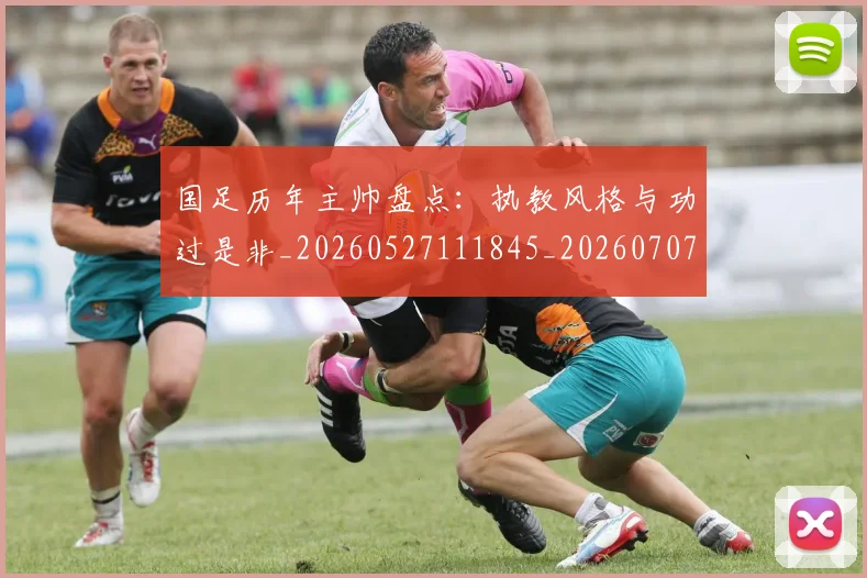 国足历年主帅盘点:执教风格与功过是非_20260527111845_20260707014031
