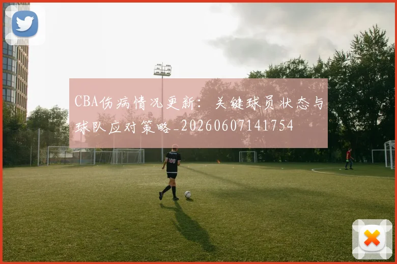 CBA伤病情况更新：关键球员状态与球队应对策略_20260607141754